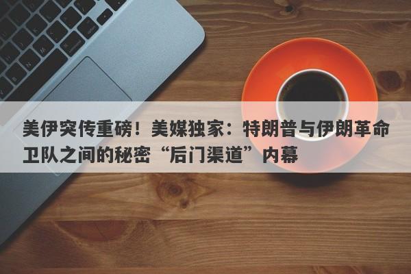 美伊突传重磅！美媒独家：特朗普与伊朗革命卫队之间的秘密“后门渠道”内幕
