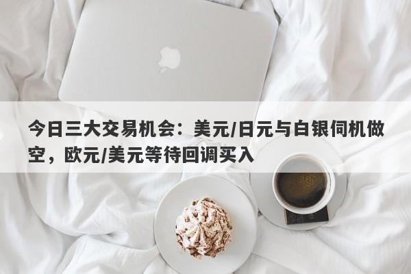 今日三大交易机会：美元/日元与白银伺机做空，欧元/美元等待回调买入