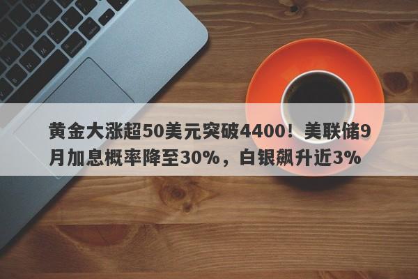黄金大涨超50美元突破4400！美联储9月加息概率降至30%，白银飙升近3%