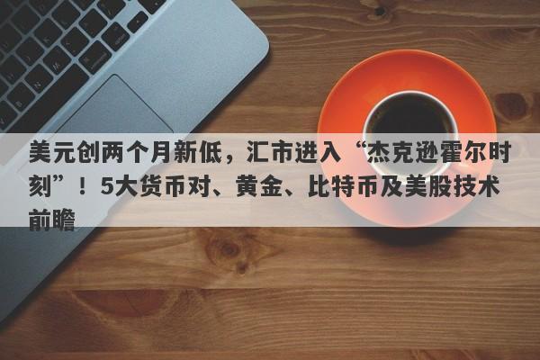 美元创两个月新低，汇市进入“杰克逊霍尔时刻”！5大货币对、黄金、比特币及美股技术前瞻