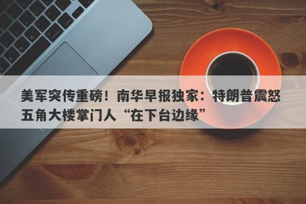 美军突传重磅！南华早报独家：特朗普震怒 五角大楼掌门人“在下台边缘”