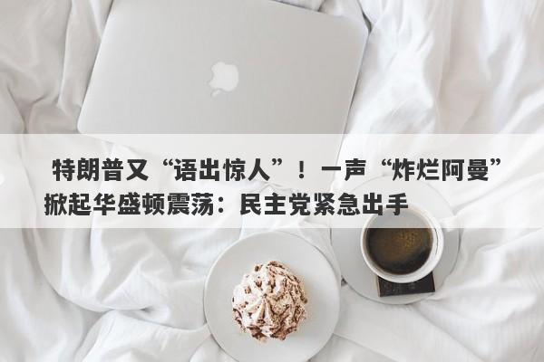  特朗普又“语出惊人”！一声“炸烂阿曼”掀起华盛顿震荡：民主党紧急出手