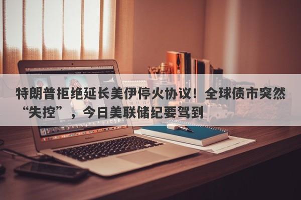 特朗普拒绝延长美伊停火协议！全球债市突然“失控”，今日美联储纪要驾到