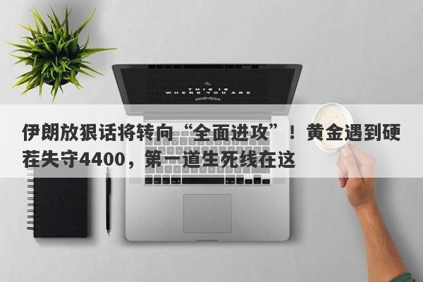 伊朗放狠话将转向“全面进攻”！黄金遇到硬茬失守4400，第一道生死线在这