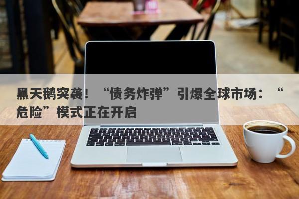 黑天鹅突袭！“债务炸弹”引爆全球市场：“危险”模式正在开启
