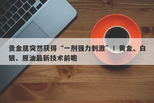 贵金属突然获得“一剂强力刺激”！黄金、白银、原油最新技术前瞻