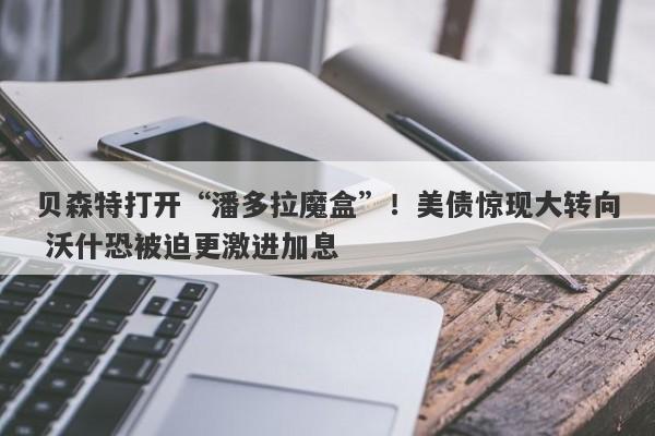 贝森特打开“潘多拉魔盒”！美债惊现大转向 沃什恐被迫更激进加息