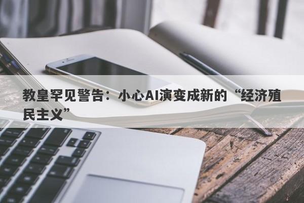 教皇罕见警告：小心AI演变成新的“经济殖民主义”