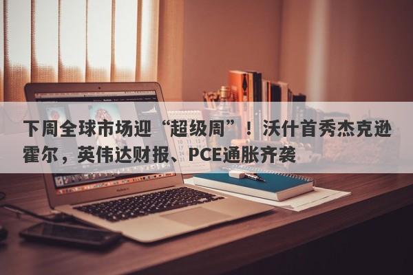 下周全球市场迎“超级周”！沃什首秀杰克逊霍尔，英伟达财报、PCE通胀齐袭