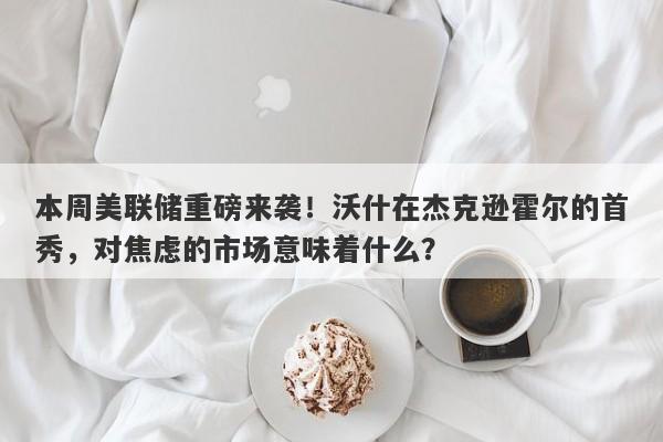 本周美联储重磅来袭！沃什在杰克逊霍尔的首秀，对焦虑的市场意味着什么？