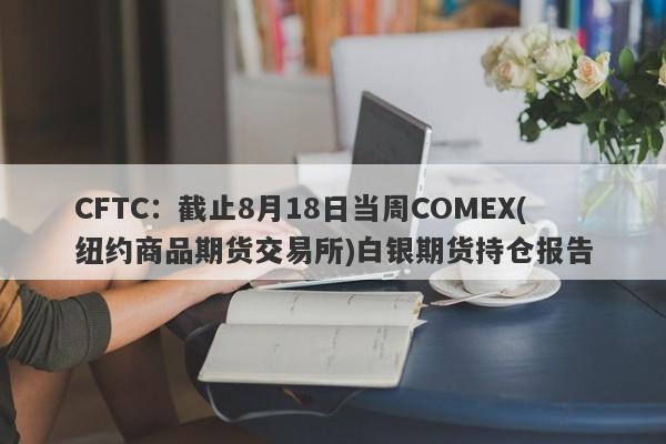 CFTC：截止8月18日当周COMEX(纽约商品期货交易所)白银期货持仓报告