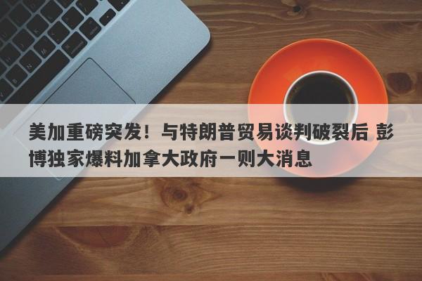 美加重磅突发！与特朗普贸易谈判破裂后 彭博独家爆料加拿大政府一则大消息
