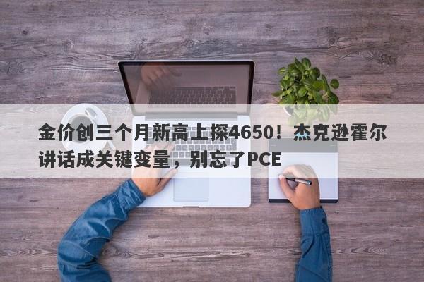 金价创三个月新高上探4650！杰克逊霍尔讲话成关键变量，别忘了PCE