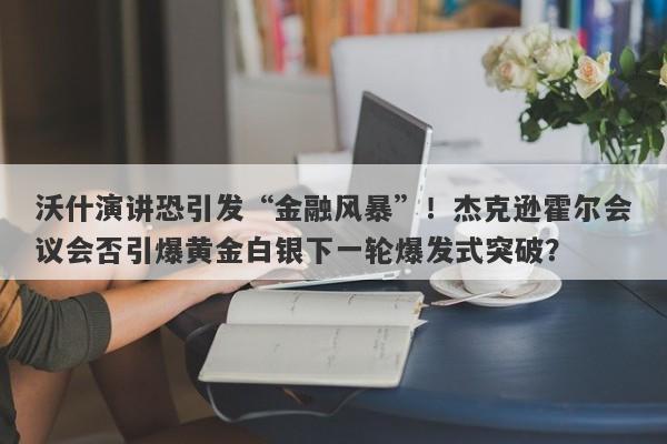 沃什演讲恐引发“金融风暴”！杰克逊霍尔会议会否引爆黄金白银下一轮爆发式突破？