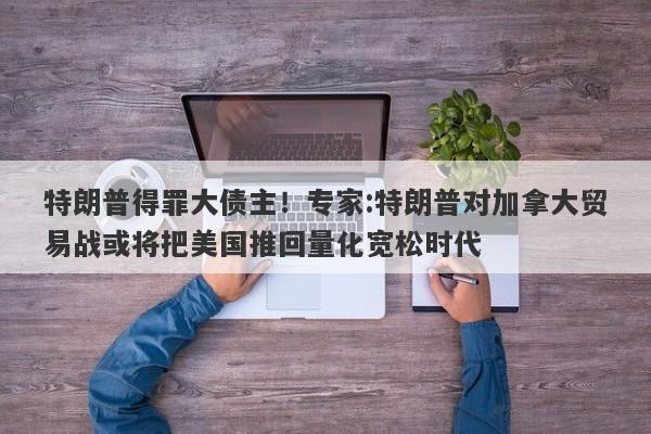 特朗普得罪大债主！专家:特朗普对加拿大贸易战或将把美国推回量化宽松时代