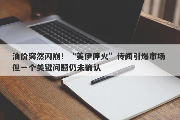 油价突然闪崩！“美伊停火”传闻引爆市场 但一个关键问题仍未确认