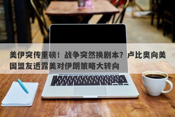 美伊突传重磅！战争突然换剧本？卢比奥向美国盟友透露美对伊朗策略大转向
