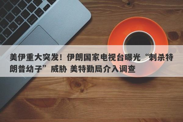 美伊重大突发！伊朗国家电视台曝光“刺杀特朗普幼子”威胁 美特勤局介入调查