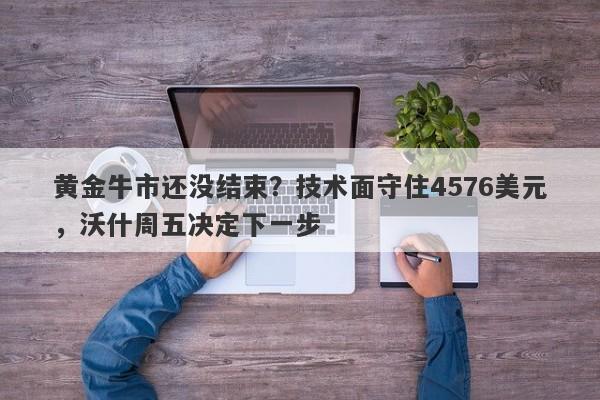 黄金牛市还没结束？技术面守住4576美元，沃什周五决定下一步