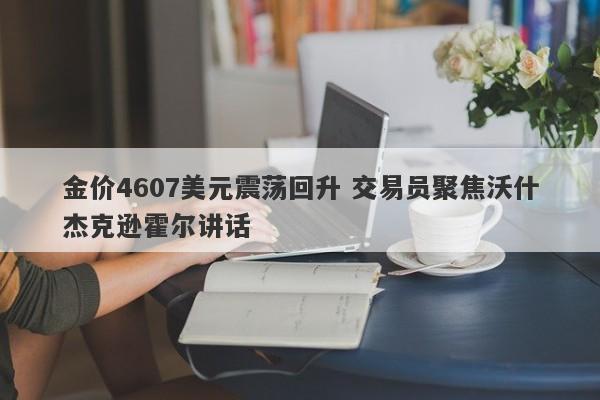 金价4607美元震荡回升 交易员聚焦沃什杰克逊霍尔讲话