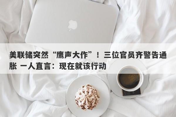 美联储突然“鹰声大作”！三位官员齐警告通胀 一人直言：现在就该行动