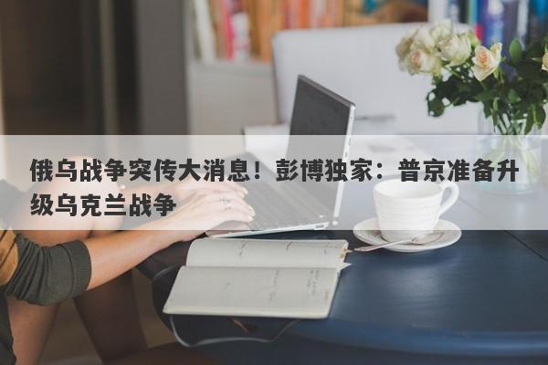 俄乌战争突传大消息！彭博独家：普京准备升级乌克兰战争