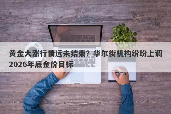 黄金大涨行情远未结束？华尔街机构纷纷上调2026年底金价目标