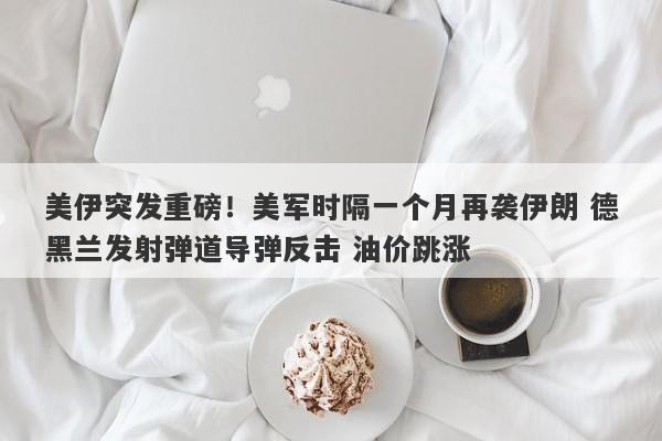 美伊突发重磅！美军时隔一个月再袭伊朗 德黑兰发射弹道导弹反击 油价跳涨