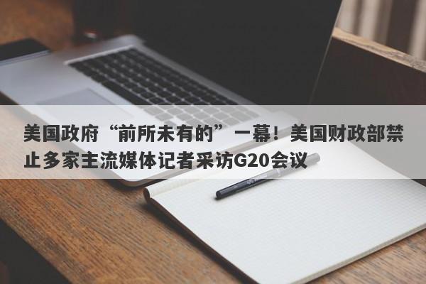 美国政府“前所未有的”一幕！美国财政部禁止多家主流媒体记者采访G20会议