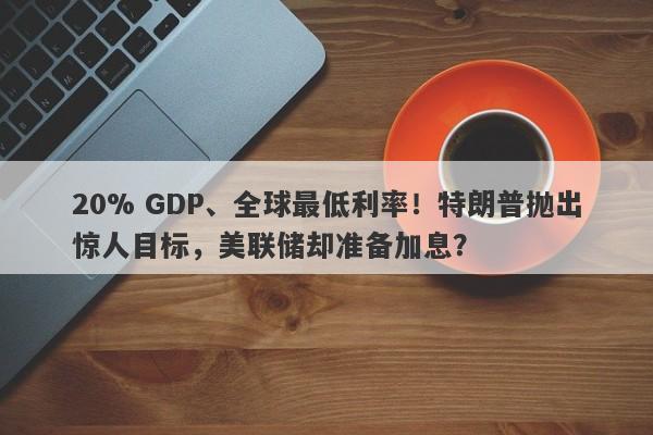 20% GDP、全球最低利率！特朗普抛出惊人目标，美联储却准备加息？