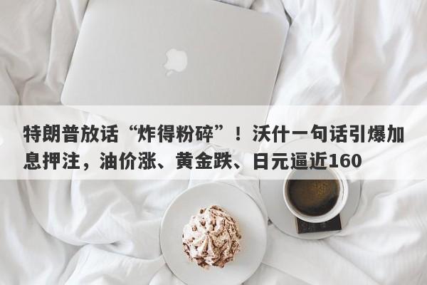 特朗普放话“炸得粉碎”！沃什一句话引爆加息押注，油价涨、黄金跌、日元逼近160