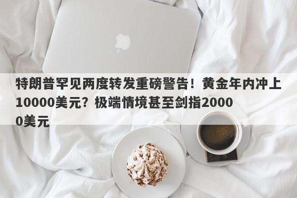 特朗普罕见两度转发重磅警告！黄金年内冲上10000美元？极端情境甚至剑指20000美元
