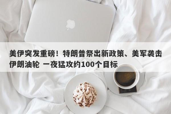 美伊突发重磅！特朗普祭出新政策、美军袭击伊朗油轮 一夜猛攻约100个目标