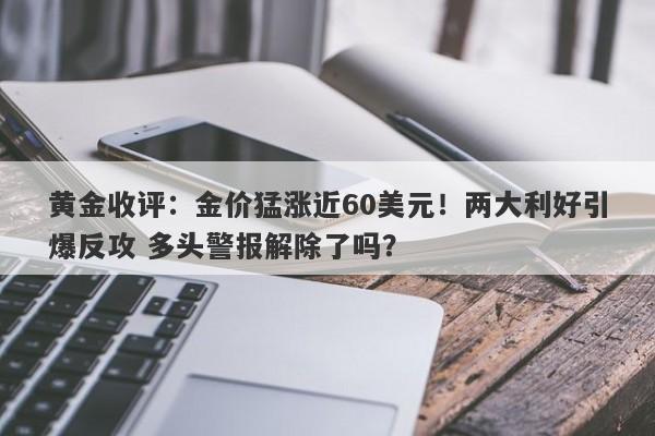 黄金收评：金价猛涨近60美元！两大利好引爆反攻 多头警报解除了吗？