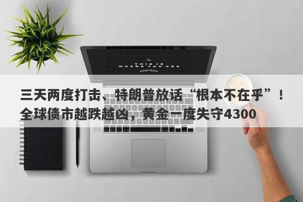 三天两度打击、特朗普放话“根本不在乎”！全球债市越跌越凶，黄金一度失守4300