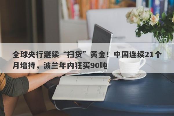 全球央行继续“扫货”黄金！中国连续21个月增持，波兰年内狂买90吨