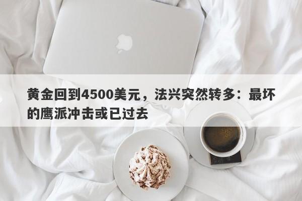黄金回到4500美元，法兴突然转多：最坏的鹰派冲击或已过去