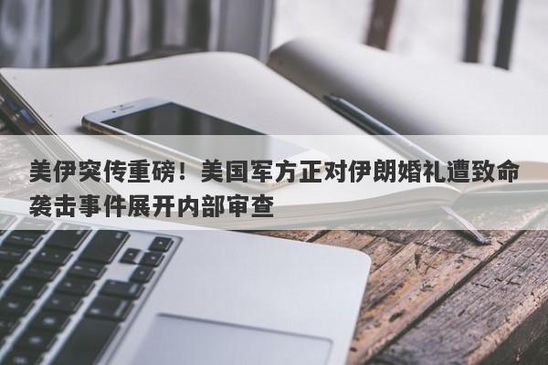 美伊突传重磅！美国军方正对伊朗婚礼遭致命袭击事件展开内部审查