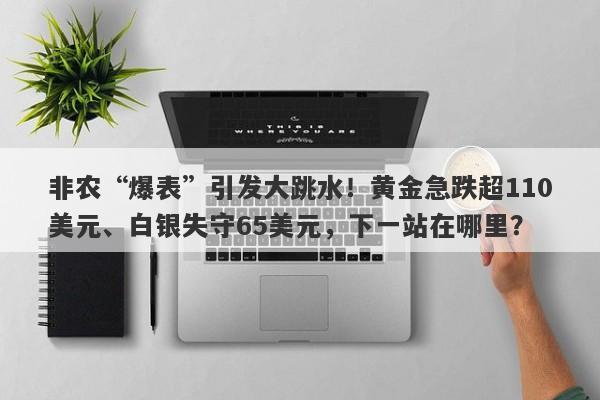 非农“爆表”引发大跳水！黄金急跌超110美元、白银失守65美元，下一站在哪里？