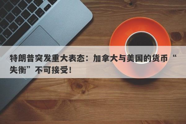 特朗普突发重大表态：加拿大与美国的货币“失衡”不可接受！