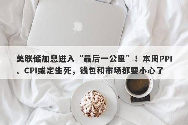 美联储加息进入“最后一公里”！本周PPI、CPI或定生死，钱包和市场都要小心了