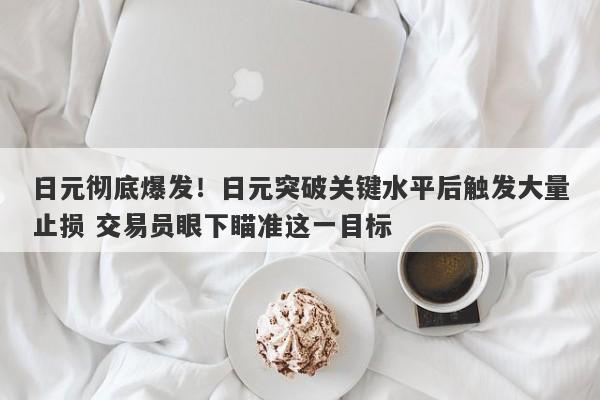 日元彻底爆发！日元突破关键水平后触发大量止损 交易员眼下瞄准这一目标
