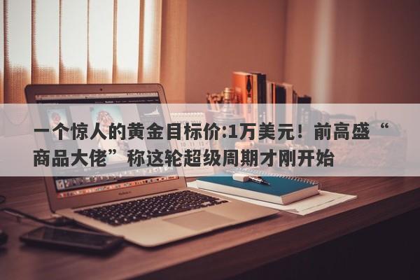 一个惊人的黄金目标价:1万美元！前高盛“商品大佬”称这轮超级周期才刚开始