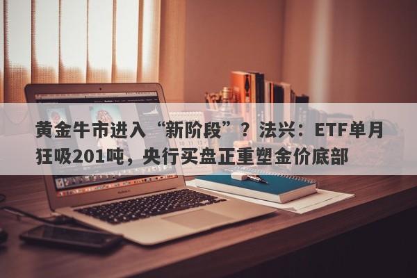 黄金牛市进入“新阶段”？法兴：ETF单月狂吸201吨，央行买盘正重塑金价底部