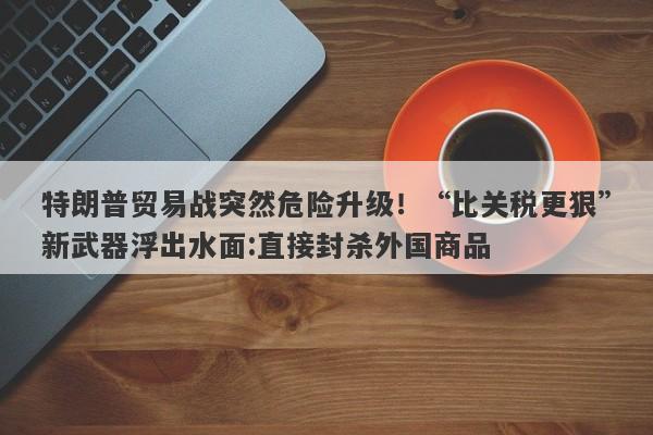 特朗普贸易战突然危险升级！“比关税更狠”新武器浮出水面:直接封杀外国商品