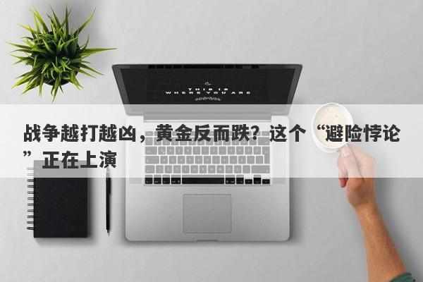 战争越打越凶，黄金反而跌？这个“避险悖论”正在上演