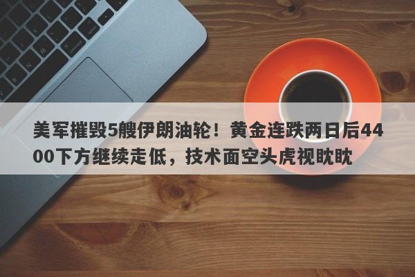 美军摧毁5艘伊朗油轮！黄金连跌两日后4400下方继续走低，技术面空头虎视眈眈