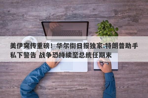 美伊突传重磅！华尔街日报独家:特朗普助手私下警告 战争恐持续至总统任期末