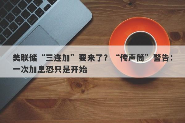 美联储“三连加”要来了？“传声筒”警告：一次加息恐只是开始