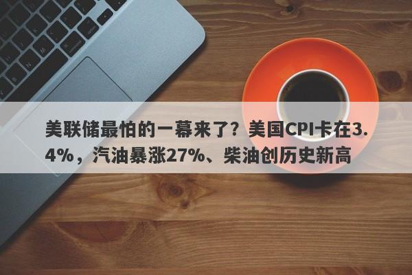 美联储最怕的一幕来了？美国CPI卡在3.4%，汽油暴涨27%、柴油创历史新高